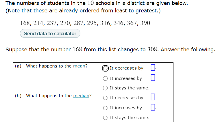The numbers of students in the 10 schools in a district are given below.
(Note that these are already ordered from least to greatest.)
168, 214, 237, 270, 287, 295, 316, 346, 367, 390
Suppose that the number 168 from this list changes to 308. Answer the following.
(a) What happens to the mean?
It decreases by
It increases by
It stays the same.
(b) What happens to the median?
It decreases by
It increases by
It stays the same.