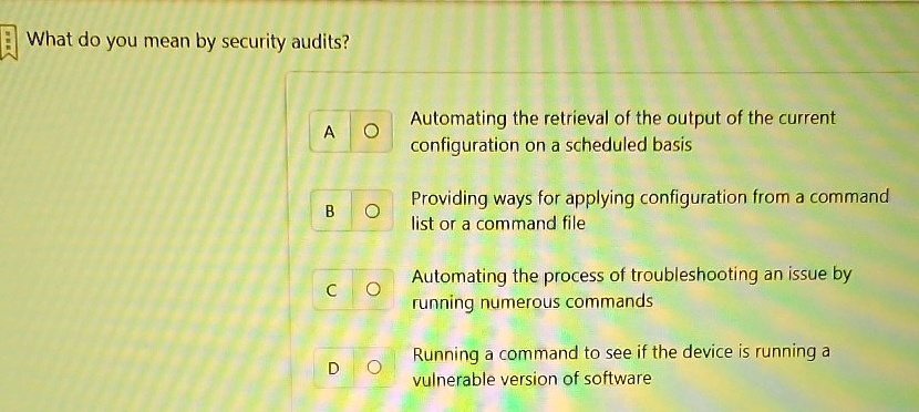 What do you mean by security audits?
A ? Automating the retrieval of the output of the current
configuration on a scheduled basis
B ? Providing ways for applying configuration from a command
list or a command file
C ? Automating the process of troubleshooting an issue by
running numerous commands
D ? Running a command to see if the device is running a
vulnerable version of software