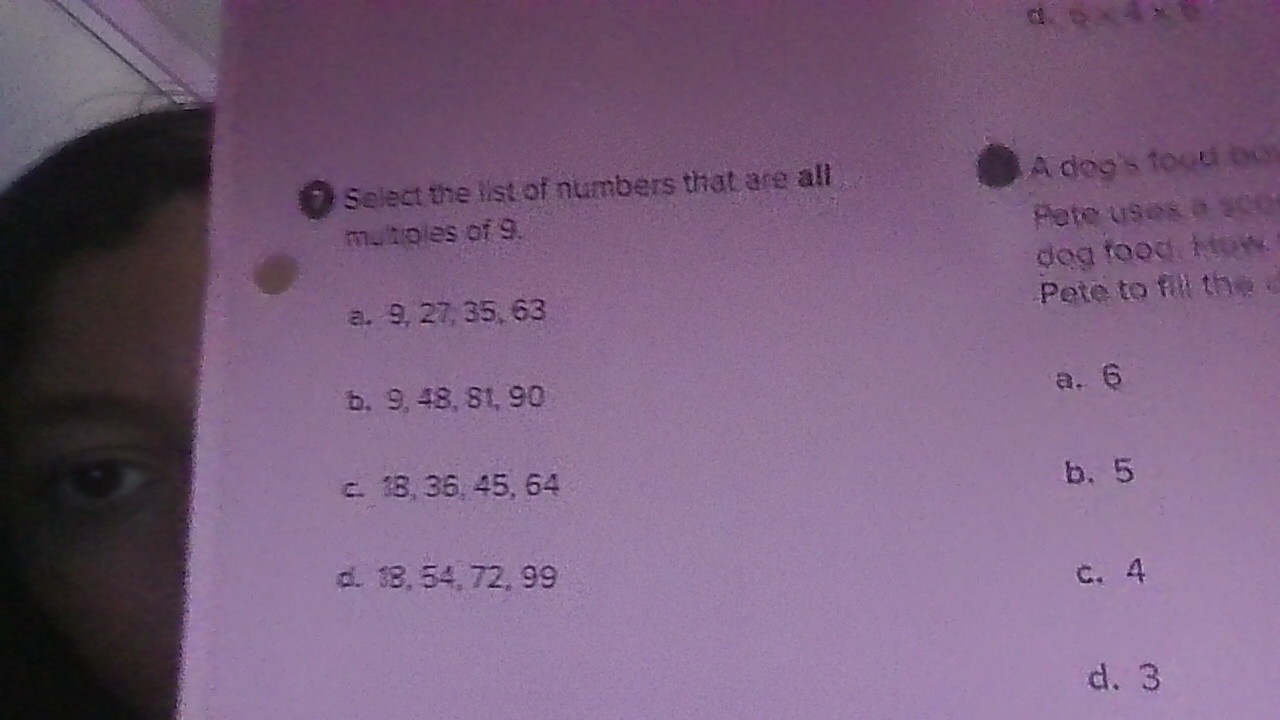 (7) Select the list of numbers that are all multiples of 9 .
a. 9,27,35,63
b. 9,48,81,90
c. 18,36,45,64
d. 18,54,72,99

A dogs tooki bo Pete usas a sch degroom herr. Pete to fill the
a. 6
b. 5
c. 4
d. 3