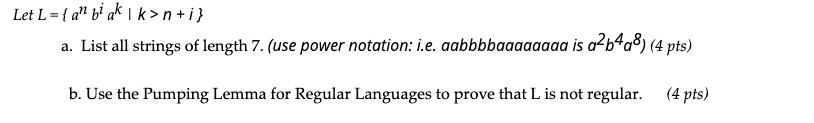 Let L =  a^n b^i a^k | k > n + i 
a. List all strings of length 7. (use power notation: i.e. aabbbbaaaaaaaa is a^2b^4a^8)
b. Use the Pumping Lemma for Regular Languages to prove that L is not regular.