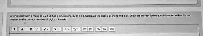 A tennis ball with a mass of 0.24 kg has a kinetic energy of 52 J. Calculate the speed of the tennis ball. Show the correct formula, substitution with units and answer to the correct number of digits. (3 marks)
