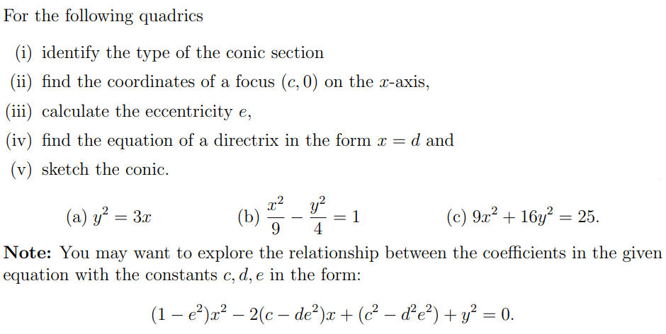 For the following quadrics
(i) identify the type of the conic section
(ii) find the coordinates of a focus ( (c, 0) ) on the ( x )-axis,
(iii) calculate the eccentricity ( e ),
(iv) find the equation of a directrix in the form ( x=d ) and
(v) sketch the conic.
(a) ( y^2=3 x )
(b) ( fracx^29-fracy^24=1 )
(c) ( 9 x^2+16 y^2=25 ).
Note: You may want to explore the relationship between the coefficients in the given equation with the constants ( c, d, e ) in the form:
[
left(1-e^2ight) x^2-2left(c-d e^2ight) x+left(c^2-d^2 e^2ight)+y^2=0 .
]
