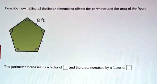 Describe how tripling all the linear dimensions affects the perimeter and the area of the figure.
8 ft
The perimeter increases by a factor of 
and the area increases by a factor of