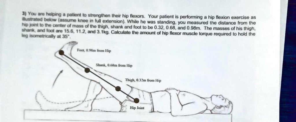 3) You are helping a patient to strengthen their hip flexors. Your patient is performing a hip flexion exercise as illustrated below (assume knee in full extension). While he was standing, you measured the distance from the hip joint to the center of mass of the thigh, shank and foot to be 0.32, 0.68, and 0.98m. The masses of his thigh, shank, and foot are 15.6, 11.2, and 3.1kg. Calculate the amount of hip flexor muscle torque required to hold the leg isometrically at 35°.