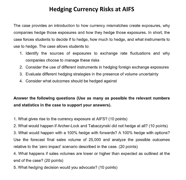 Hedging Currency Risks at AIFS

The case provides an introduction to how currency mismatches create exposures, why companies hedge those exposures and how they hedge those exposures. In short, the case forces students to decide if to hedge, how much to hedge, and what instruments to use to hedge. The case allows students to:
1. Identify the sources of exposures to exchange rate fluctuations and why companies choose to manage these risks
2. Consider the use of different instruments in hedging foreign exchange exposures
3. Evaluate different hedging strategies in the presence of volume uncertainty
4. Consider what outcomes should be hedged against

Answer the following questions (Use as many as possible the relevant numbers and statistics in the case to support your answers).

1. What gives rise to the currency exposure at AIFS? (10 points)
2. What would happen if Archer-Lock and Tabaczynski did not hedge at all? (10 points)
3. What would happen with a 100% hedge with forwards? A 100% hedge with options? Use the forecast final sales volume of 25,000 and analyze the possible outcomes relative to the 'zero impact' scenario described in the case. (20 points)
4. What happens if sales volumes are lower or higher than expected as outlined at the end of the case? (20 points)
5. What hedging decision would you advocate? (10 points)