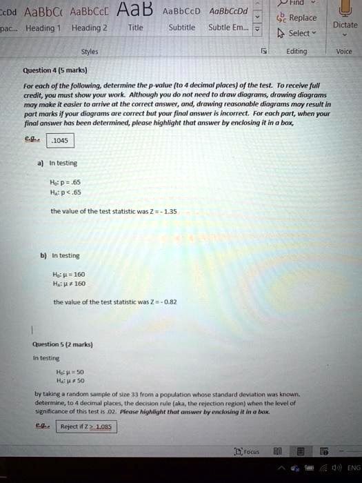 Question 4 (5 marks)
For each of the following, determine the p-value (to 4 decimal places) of the test. To receive full credit, you must show your work. Although you do not need to draw diagrams, drawing diagrams may make it easier to arrive at the correct answer, and, drawing reasonable diagrams may result in part marks if your diagrams are correct but your final answer is incorrect. For each part, when your final answer has been determined, please highlight that answer by enclosing it in a box,
e.g. .1045
a) In testing
H0: p = .65
Ha: p < .65
the value of the test statistic was Z = - 1.35
b) In testing
H0: ? = 160
Ha: ? ? 160
the value of the test statistic was Z = - 0.82
Question 5 (2 marks)
In testing
H0: ? = 50
Ha: ? ? 50
by taking a random sample of size 33 from a population whose standard deviation was known. determine, to 4 decimal places, the decision rule (aka, the rejection region) when the level of significance of this test is .02. Please highlight that answer by enclosing it in a box.
e.g. Reject if Z ? 1.085