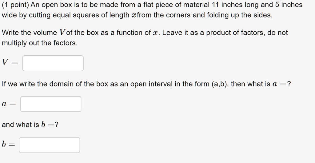 An open box is to be made from a flat piece of material 11 inches long and 5 inches wide by cutting equal squares of length x from the corners and folding up the sides.

Write the volume V of the box as a function of x. Leave it as a product of factors, do not multiply out the factors.

V =

If we write the domain of the box as an open interval in the form (a,b), then what is a =?

a =

and what is b =?

b =