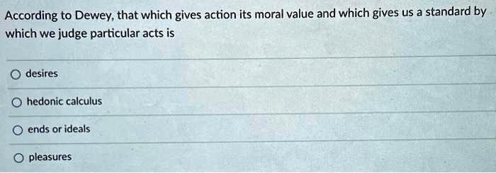 According to Dewey, that which gives action its moral value and which gives us a standard by
which we judge particular acts is
desires
hedonic calculus
ends or ideals
pleasures