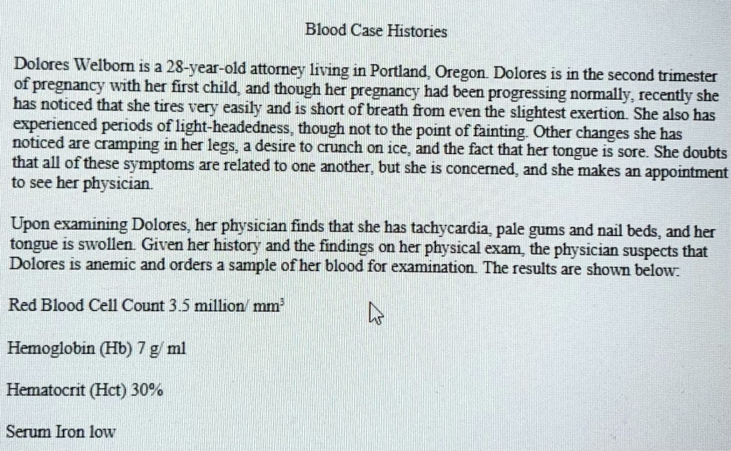 Blood Case Histories
Dolores Welborn is a 28-year-old attorney living in Portland, Oregon. Dolores is in the second trimester
of pregnancy with her first child, and though her pregnancy had been progressing normally, recently she
has noticed that she tires very easily and is short of breath from even the slightest exertion. She also has
experienced periods of light-headedness, though not to the point of fainting. Other changes she has
noticed are cramping in her legs, a desire to crunch on ice, and the fact that her tongue is sore. She doubts
that all of these symptoms are related to one another, but she is concerned, and she makes an appointment
to see her physician.
Upon examining Dolores, her physician finds that she has tachycardia, pale gums and nail beds, and her
tongue is swollen. Given her history and the findings on her physical exam, the physician suspects that
Dolores is anemic and orders a sample of her blood for examination. The results are shown below:
Red Blood Cell Count 3.5 million/mm^3
Hemoglobin (Hb) 7 g/ml
Hematocrit (Hct) 30%
Serum Iron low