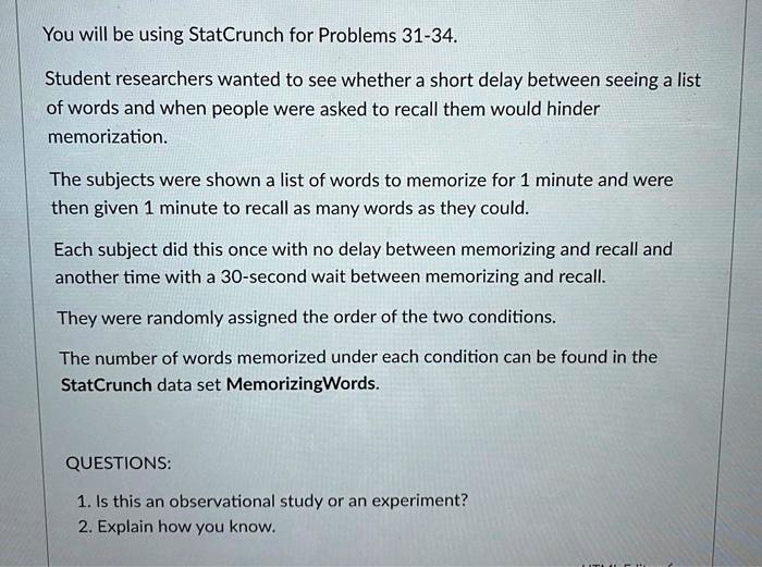 You will be using StatCrunch for Problems 31-34.
Student researchers wanted to see whether a short delay between seeing a list
of words and when people were asked to recall them would hinder
memorization.
The subjects were shown a list of words to memorize for 1 minute and were
then given 1 minute to recall as many words as they could.
Each subject did this once with no delay between memorizing and recall and
another time with a 30-second wait between memorizing and recall.
They were randomly assigned the order of the two conditions.
The number of words memorized under each condition can be found in the
StatCrunch data set MemorizingWords.
QUESTIONS:
1. Is this an observational study or an experiment?
2. Explain how you know.
