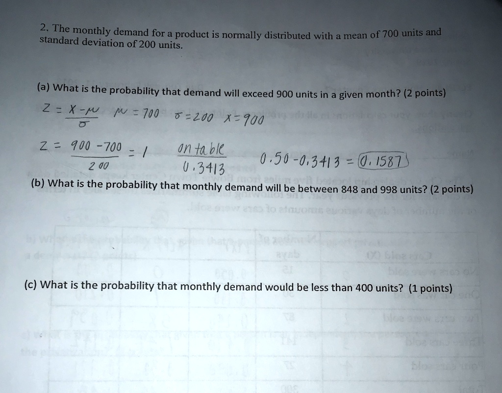 2. The monthly demand for a product is normally distributed with a mean of 700 units and standard deviation of 200 units.
(a) What is the probability that demand will exceed 900 units in a given month? (2 points)
Z = (X-?)/?  ? = 700  ? = 200 x = 900
Z = (900 - 700)/200 = 1
on table
0.3413
0.50 - 0.3413 = 0.1587
(b) What is the probability that monthly demand will be between 848 and 998 units? (2 points)
(c) What is the probability that monthly demand would be less than 400 units? (1 points)