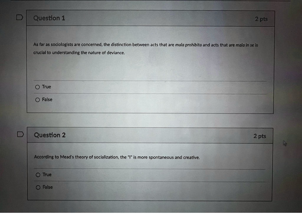 Question 1
2 pts
As far as sociologists are concerned, the distinction between acts that are mala prohibita and acts that are mala in se is
crucial to understanding the nature of deviance.
O True
O False
Question 2
According to Mead's theory of socialization, the "I" is more spontaneous and creative.
O True
O False
2 pts