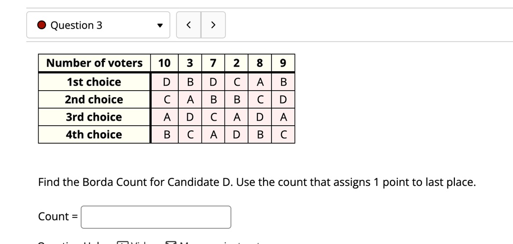 Question 3
Number of voters
10
3
7
2
8
9
1st choice
D
B
D
C
A
B
2nd choice
C
A
B
B
C
D
3rd choice
A
D
C
A
D
A
4th choice
B
C
A
D
B
C
Find the Borda Count for Candidate D. Use the count that assigns 1 point to last place.
Count =