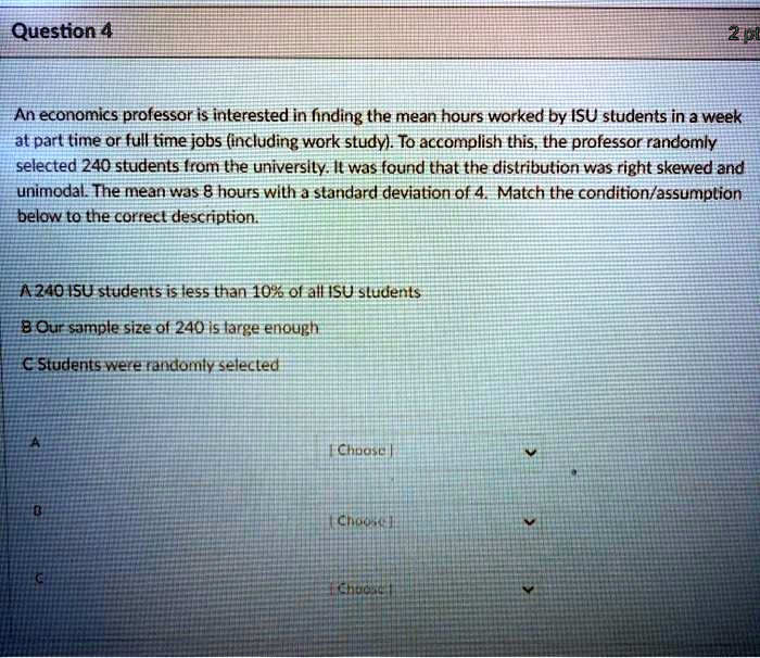 An economics professor is interested in finding the mean hours worked by ISU students in a week at part time or full time jobs (including work study). To accomplish this, the professor randomly selected 240 students from the university. It was found that the distribution was right skewed and unimodal. The mean was 8 hours with a standard deviation of 4. Match the condition/assumption below to the correct description.

A 240 ISU students is less than 10% of all ISU students
B Our sample size of 240 is large enough
C Students were randomly selected