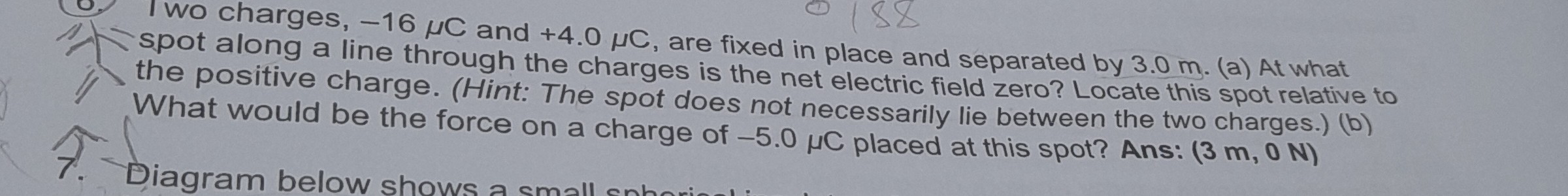 . +4.0 μC, are fixed in place and separated by 3.0  m. (a) At what the positive charge. What would be the forint: The spot does not necessarily lie between the two charges.) (b)
on a charge of -5.0 μC placed at this spot? Ans: (3  m, 0  N)
