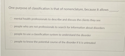 One purpose of classification is that of nomenclature, because it allows .

mental health professionals to describe and discuss the clients they see
people who are not professionals to search for information about disorders
people to use a classification system to understand the disorder
people to know the potential course of the disorder if it is untreated