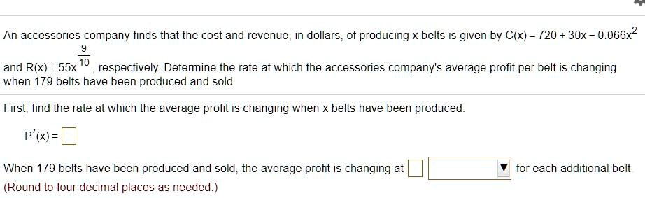 An accessories company finds that the cost and revenue, in dollars, of producing x belts is given by C(x) = 720 + 30x - 0.066x^2 and R(x) = 55x^(9/10), respectively. Determine the rate at which the accessories company's average profit per belt is changing when 179 belts have been produced and sold.
First, find the rate at which the average profit is changing when x belts have been produced.
P'(x) =
When 179 belts have been produced and sold, the average profit is changing at for each additional belt.
(Round to four decimal places as needed.)