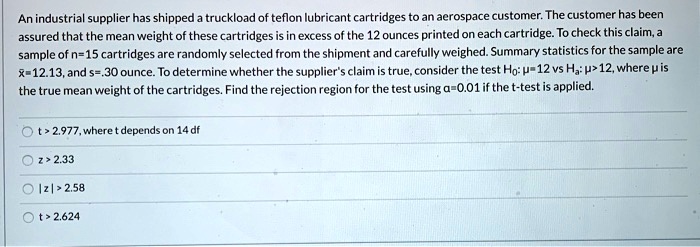 An industrial supplier has shipped a truckload of teflon lubricant cartridges to an aerospace customer. The customer has been assured that the mean weight of these cartridges is in excess of the 12 ounces printed on each cartridge. To check this claim, a sample of n=15 cartridges are randomly selected from the shipment and carefully weighed. Summary statistics for the sample are x?=12.13, and s=.30 ounce. To determine whether the supplier's claim is true, consider the test H0: ?=12 vs Ha: ?>12, where ? is the true mean weight of the cartridges. Find the rejection region for the test using ?=0.01 if the t-test is applied.
t > 2.977, where t depends on 14 df
z > 2.33
| z | > 2.58
t > 2.624