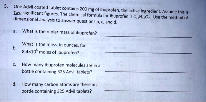 5. One Advil coated tablet contains 200 mg of ibuprofen, the active ingredient. Assume this is two significant figures. The chemical formula for ibuprofen is C13H18O2. Use the method of dimensional analysis to answer questions b, c, and d.

a. What is the molar mass of ibuprofen?

b. What is the mass, in ounces, for 8.4×10^5 moles of ibuprofen?

c. How many ibuprofen molecules are in a bottle containing 325 Advil tablets?

d. How many carbon atoms are there in a bottle containing 325 Advil tablets?