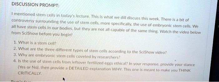 DISCUSSION PROMPT:

I mentioned stem cells in today's lecture. This is what we will discuss this week. There is a bit of controversy surrounding the use of stem cells, more specifically, the use of embryonic stem cells. We all have stem cells in our bodies, but they are not all capable of the same thing. Watch the video below from SciShow before you begin!

1. What is a stem cell?
2. What are the three different types of stem cells according to the SciShow video?
3. Why are embryonic stem cells coveted by researchers?
4. Is the use of stem cells from leftover fertilized eggs ethical? In your response, provide your stance (Yes or No), then provide a DETAILED explanation WHY. This one is meant to make you THINK CRITICALLY.