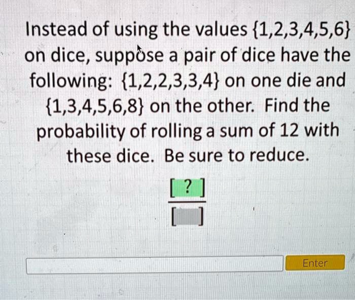 Instead of using the values 1,2,3,4,5,6 on dice, suppose a pair of dice have the following: 1,2,2,3,3,4 on one die and 1,3,4,5,6,8 on the other. Find the probability of rolling a sum of 12 with these dice. Be sure to reduce.