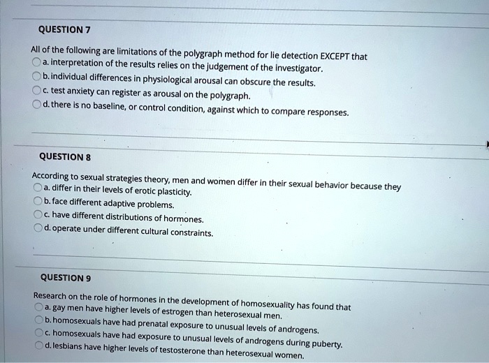 QUESTION 7
All of the following are limitations of the polygraph method for lie detection EXCEPT that
a. interpretation of the results relies on the judgement of the investigator.
b. individual differences in physiological arousal can obscure the results.
c. test anxiety can register as arousal on the polygraph.
d. there is no baseline, or control condition, against which to compare responses.

QUESTION 8
According to sexual strategies theory, men and women differ in their sexual behavior because they
a. differ in their levels of erotic plasticity.
b. face different adaptive problems.
c. have different distributions of hormones.
d. operate under different cultural constraints.

QUESTION 9
Research on the role of hormones in the development of homosexuality has found that
a. gay men have higher levels of estrogen than heterosexual men.
b. homosexuals have had prenatal exposure to unusual levels of androgens.
c. homosexuals have had exposure to unusual levels of androgens during puberty.
d. lesbians have higher levels of testosterone than heterosexual women.