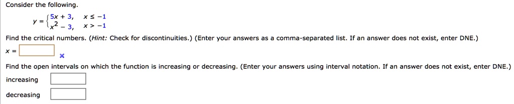 Consider the following. y =  5x + 3, x ? -1 ; x^2 - 3, x > -1 Find the critical numbers. (Hint: Check for discontinuities.) (Enter your answers as a comma-separated list. If an answer does not exist, enter DNE.) x = Find the open intervals on which the function is increasing or decreasing. (Enter your answers using interval notation. If an answer does not exist, enter DNE.) increasing decreasing