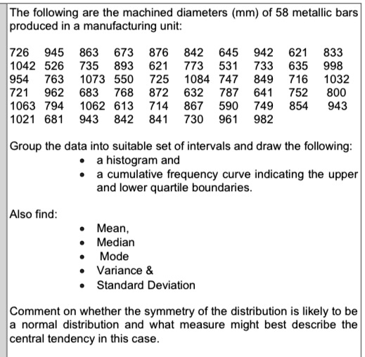 The following are the machined diameters (mm) of 58 metallic bars
produced in a manufacturing unit:
726 945 863 673 876 842 645 942 621 833
1042 526 735 893 621 773 531 733 635 998
954 763 1073 550 725 1084 747 849 716 1032
721 962 683 768 872 632 787 641 752 800
1063 794 1062 613 714 867 590 749 854 943
1021 681 943 842 841 730 961 982
Group the data into suitable set of intervals and draw the following:

    
  * a histogram and
    
  * a cumulative frequency curve indicating the upper
and lower quartile boundaries.

Also find:

    
  * Mean,
    
  * Median
    
  * Mode
    
  * Variance    
    
  * Standard Deviation

Comment on whether the symmetry of the distribution is likely to be
a normal distribution and what measure might best describe the
central tendency in this case.