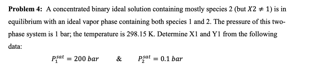 Problem 4: A concentrated binary ideal solution containing mostly species 2 (but X2 ≠ 1) is in equilibrium with an ideal vapor phase containing both species 1 and 2. The pressure of this two-phase system is 1 bar; the temperature is 298.15 K. Determine X1 and Y1 from the following data:
P1^sat = 200  bar    
P2^sat = 0.1  bar