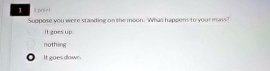 1
1 point
Suppose you were standing on the moon. What happens to your mass?
It goes up.
nothing
It goes down.