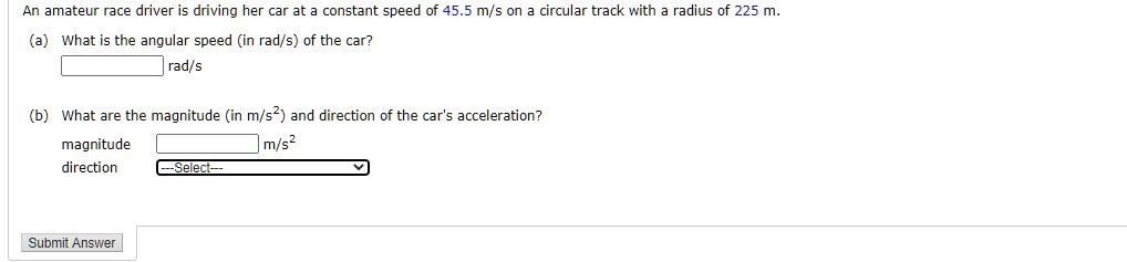 An amateur race driver is driving her car at a constant speed of 45.5 m/s on a circular track with a radius of 225 m.
(a) What is the angular speed (in rad/s) of the car?
rad/s
(b) What are the magnitude (in m/s^2) and direction of the car's acceleration?
magnitude m/s^2
direction —Select—