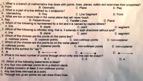 1. What is a branch of mathematics that deals with points, lines, planes, solids and examines their properties?
A. Point B. Geometry C. Plane D. Ray
2. What is a part of a line defined by 2 endpoints?
A. Intersecting B. Ray C. Line Segment D. Point
3. What are two or more lines in the same plane that will never touch.
A. Ray B. Perpendicular C. Parallel Lines D. Plane
4. Which of the following is represented by a dot and it is named by capital letters?
A. line B. plane C. point D. segment
5. Which of the following is infinitely long, that is, it extends in both directions without end?
A. line B. plane C. point D. segment
6. Which of the choices are the points on the same line?
A. collinear points B. coplanar points C. non-collinear points D. non-coplanar
7. Which of the choices are the points lie on the same plane?
A. collinear points B. coplanar points C. non-collinear points D. non-coplanar
8. What is the symbol for "ray"?
A. [point symbol] B. <—-> C. .—-. D. .—->
9. What is the least number of points through which only one line can be drawn?
A. 1 B. 2 C. 3 D. 4
10. Which of the following statements is false?
A. Any four non-collinear points lie in a distinct plane.
B. A plane contains at least 3 non-collinear points.
C. Any two lines intersect at a point.
D. Through two given points we can draw three lines.