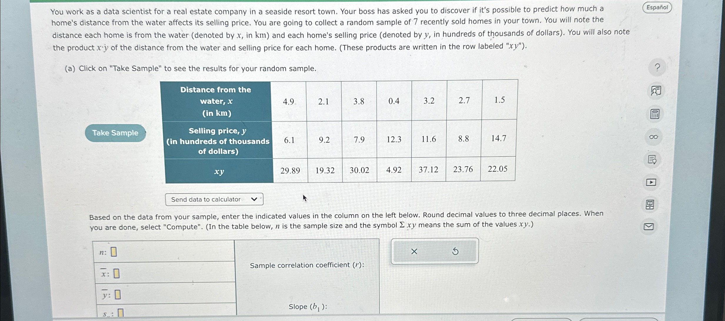 You work as a data scientist for a real estate company in a seaside resort town. Your boss has asked you to discover if it's possible to predict how much a
home's distance from the water affects its selling price. You are going to collect a random sample of 7 recently sold homes in your town. You will note the distance each home is from the water (denoted by x, in km) and each home's selling price (denoted by y, in hundreds of thousands of dollars). You will also note the product x·y of the distance from the water and selling price for each home. (These products are written in the row labeled "xy").

(a) Click on "Take Sample" to see the results for your random sample.

Distance from the water, x (in km): 4.9, 2.1, 3.8, 0.4, 3.2, 2.7, 1.5
Selling price, y (in hundreds of thousands of dollars): 6.1, 9.2, 7.9, 12.3, 11.6, 8.8, 14.7
xy: 29.89, 19.32, 30.02, 4.92, 37.12, 23.76, 22.05

Based on the data from your sample, enter the indicated values in the column on the left below. Round decimal values to three decimal places. When you are done, select "Compute". (In the table below, n is the sample size and the symbol ? xy means the sum of the values xy.)

n:
x?:
y?:
sx:
sy:
?x:
?x²:
?y:
?y²:
?xy:

Sample correlation coefficient (r):
Slope (b1):
y-intercept (b0):