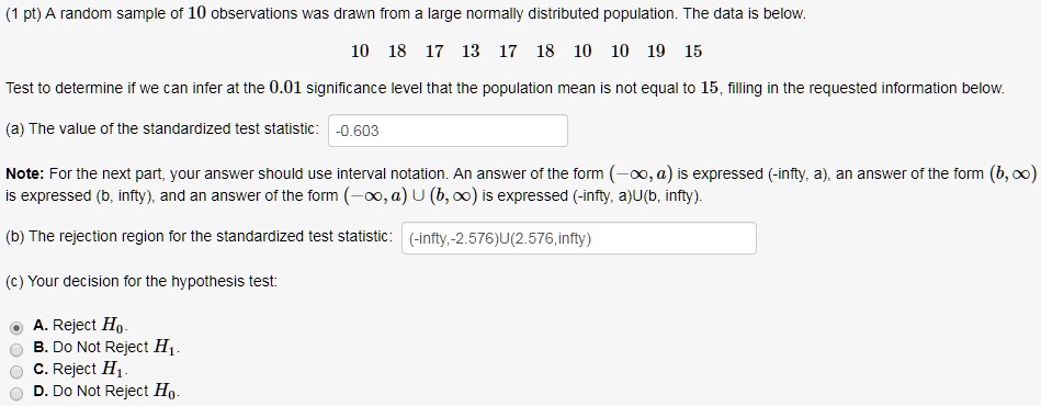 A random sample of 10 observations was drawn from a large normally distributed population. The data is below.
10 18 17 13 17 18 10 10 19 15
Test to determine if we can infer at the 0.01 significance level that the population mean is not equal to 15, filling in the requested information below.
(a) The value of the standardized test statistic: -0.603
Note: For the next part, your answer should use interval notation. An answer of the form (-?, a) is expressed (-infty, a), an answer of the form (b, ?) is expressed (b, infty), and an answer of the form (-?, a) U (b, ?) is expressed (-infty, a)U(b, infty).
(b) The rejection region for the standardized test statistic: (-infty,-2.576)U(2.576,infty)
(c) Your decision for the hypothesis test:
A. Reject H0.
B. Do Not Reject H1.
C. Reject H1.
D. Do Not Reject H0.