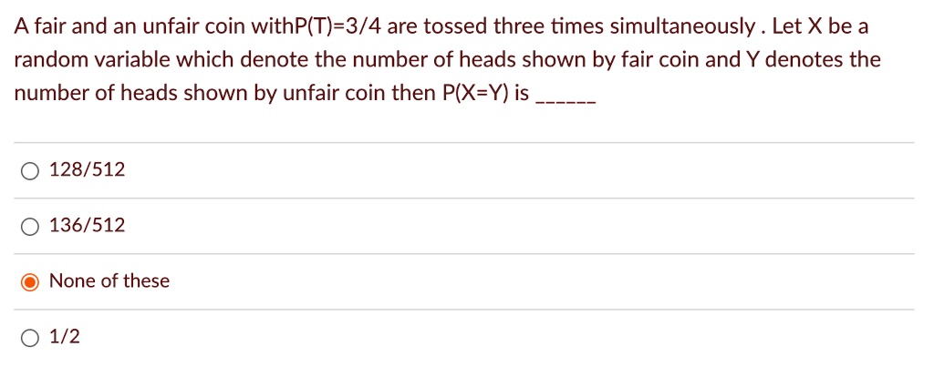 A fair and an unfair coin withP(T)=3/4 are tossed three times simultaneously. Let X be a random variable which denote the number of heads shown by fair coin and Y denotes the number of heads shown by unfair coin then P(X=Y) is ? 128/512 136/512 None of these 1/2