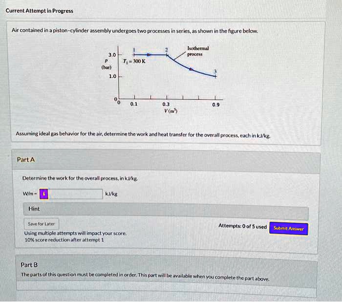 Current Attempt in Progress
Air contained in a piston-cylinder assembly undergoes two processes in series, as shown in the figure below.
3.0
P
(bar)
1.0
2
Isothermal
process
T? = 300 K
0
0 0.1
0.3
V (m³)
0.9
Assuming ideal gas behavior for the air, determine the work and heat transfer for the overall process, each in kJ/kg.
Part A
Determine the work for the overall process, in kJ/kg.
W/m = 
 kJ/kg
Hint
Save for Later
Using multiple attempts will impact your score.
10% score reduction after attempt 1
Attempts: 0 of 5 used
Submit Answer
Part B
The parts of this question must be completed in order. This part will be available when you complete the part above.