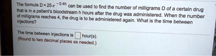 The formula D = 25 e -0.4h can be used to find the number of milligrams D of a certain drug that is in a patient's bloodstream h hours after the drug was administered. When the number of milligrams reaches 4, the drug is to be administered again. What is the time between injections?

The time between injections is hour(s).
(Round to two decimal places as needed.)