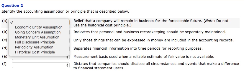 Identify the accounting assumption or principle that is described below.

(a) Belief that a company will remain in business for the foreseeable future. (Note: Do not use the historical cost principle.)

(b) Indicates that personal and business recordkeeping should be separately maintained.

(c) Only those things that can be expressed in money are included in the accounting records.

(d) Separates financial information into time periods for reporting purposes.

(e) Measurement basis used when a reliable estimate of fair value is not available.

(f) Dictates that companies should disclose all circumstances and events that make a difference to financial statement users.