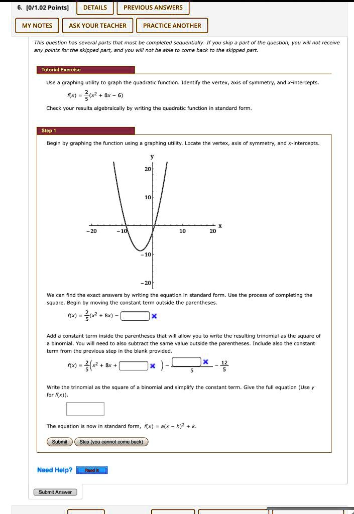 Tutorial Exercise
Use a graphing utility to graph the quadratic function. Identify the vertex, axis of symmetry, and x-intercepts.
f(x) = 2/5(x^2 + 8x - 6)
Check your results algebraically by writing the quadratic function in standard form.
Step 1
Begin by graphing the function using a graphing utility. Locate the vertex, axis of symmetry, and x-intercepts.
We can find the exact answers by writing the equation in standard form. Use the process of completing the square. Begin by moving the constant term outside the parentheses.
f(x) = 2/5(x^2 + 8x) - 
Add a constant term inside the parentheses that will allow you to write the resulting trinomial as the square of a binomial. You will need to also subtract the same value outside the parentheses. Include also the constant term from the previous step in the blank provided.
f(x) = 2/5(x^2 + 8x + ) - /5 - 12/5
Write the trinomial as the square of a binomial and simplify the constant term. Give the full equation (Use y for f(x)).
The equation is now in standard form, f(x) = a(x - h)^2 + k.
Submit
Skip (you cannot come back)
Need Help?
Submit Answer