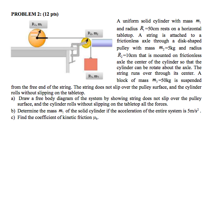 A uniform solid cylinder with mass m1 and radius R1 = 50cm rests on a horizontal tabletop. A string is attached to a frictionless axle through a disk-shaped pulley with mass m2 = 5kg and radius R2 = 10cm that is mounted on frictionless axle the center of the cylinder so that the cylinder can be rotate about the axle. The string runs over through its center. A block of mass m3 = 50kg is suspended from the free end of the string. The string does not slip over the pulley surface, and the cylinder rolls without slipping on the tabletop.
a) Draw a free body diagram of the system by showing string does not slip over the pulley surface, and the cylinder rolls without slipping on the tabletop all the forces.
b) Determine the mass m1 of the solid cylinder if the acceleration of the entire system is 5m/s2 .
c) Find the coefficient of kinetic friction ?k.