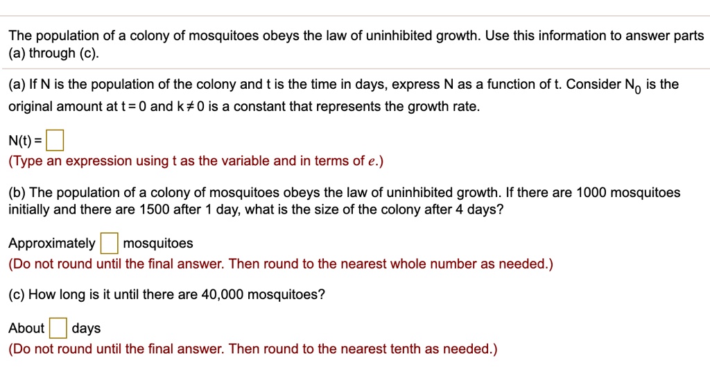 The population of a colony of mosquitoes obeys the law of uninhibited growth. Use this information to answer parts (a) through (c).
(a) If N is the population of the colony and t is the time in days, express N as a function of t. Consider N? is the original amount at t = 0 and k ? 0 is a constant that represents the growth rate.
N(t) = 
(Type an expression using t as the variable and in terms of e.)
(b) The population of a colony of mosquitoes obeys the law of uninhibited growth. If there are 1000 mosquitoes initially and there are 1500 after 1 day, what is the size of the colony after 4 days?
Approximately  mosquitoes
(Do not round until the final answer. Then round to the nearest whole number as needed.)
(c) How long is it until there are 40,000 mosquitoes?
About  days
(Do not round until the final answer. Then round to the nearest tenth as needed.)