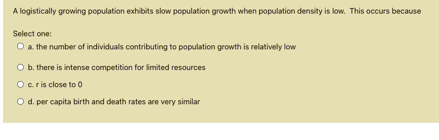 A logistically growing population exhibits slow population growth when population density is low. This occurs because

Select one:
a. the number of individuals contributing to population growth is relatively low
b. there is intense competition for limited resources
c. r is close to 0
d. per capita birth and death rates are very similar