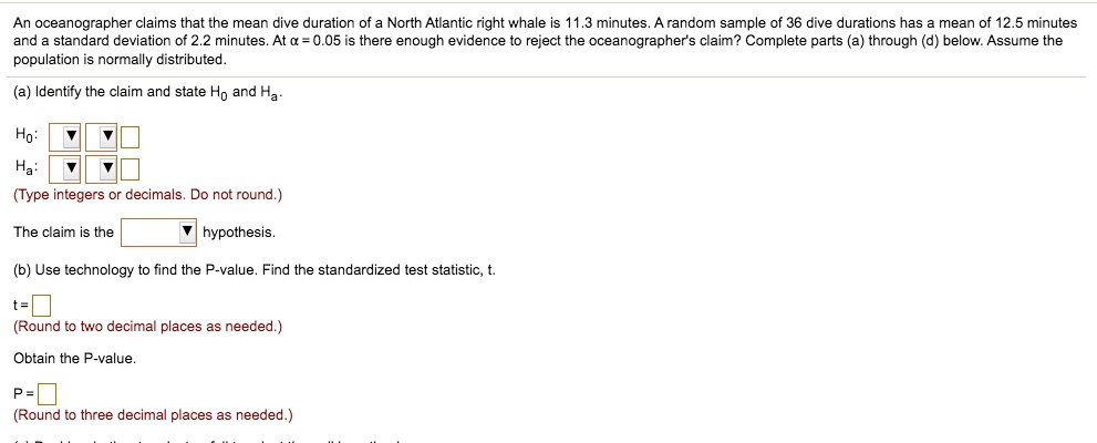 An oceanographer claims that the mean dive duration of a North Atlantic right whale is 11.3 minutes. A random sample of 36 dive durations has a mean of 12.5 minutes and a standard deviation of 2.2 minutes. At alpha = 0.05 is there enough evidence to reject the oceanographer's claim? Complete parts (a) through (d) below. Assume the population is normally distributed.
(a) Identify the claim and state H0 and Ha.
H0: 
Ha: 
(Type integers or decimals. Do not round.)
The claim is the hypothesis.
(b) Use technology to find the P-value. Find the standardized test statistic, t.
t =
(Round to two decimal places as needed.)
Obtain the P-value.
P =
(Round to three decimal places as needed.)