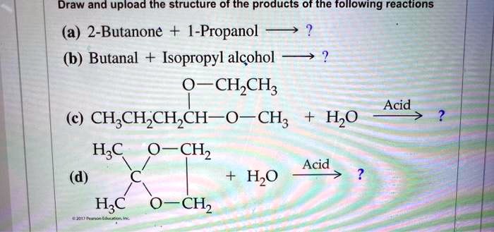Draw and upload the structure of the products of the following reactions
(a) 2-Butanone + 1-Propanol ? ?
(b) Butanal + Isopropyl alcohol ? ?
(c) CH3CH2CH2CH(OCH2CH3)-O-CH3 + H2O ? Acid ?
(d) (H3C)2C(O-CH2)2 + H2O ? Acid ?