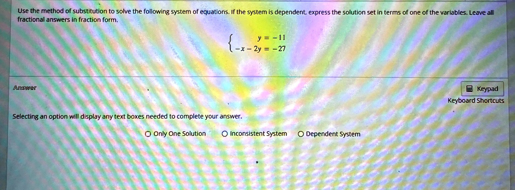 Use the method of substitution to solve the following system of equations. If the system is dependent, express the solution set in terms of one of the variables. Leave all fractional answers in fraction form.

y = -11-x - 2y = -27Selecting an option will display any text boxes needed to complete your answer.Only One Solution  Inconsistent System  Dependent System