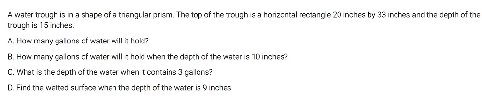 A water trough is in a shape of a triangular prism. The top of the trough is a horizontal rectangle 20 inches by 33 inches and the depth of the trough is 15 inches.

A. How many gallons of water will it hold?

B. How many gallons of water will it hold when the depth of the water is 10 inches?

C. What is the depth of the water when it contains 3 gallons?

D. Find the wetted surface when the depth of the water is 9 inches