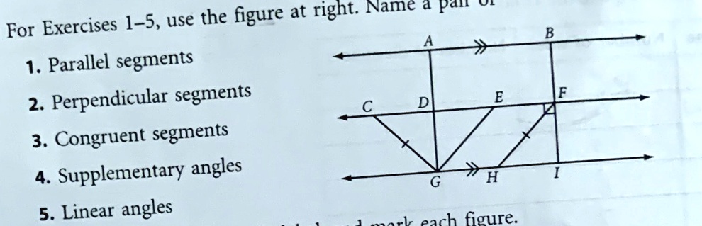 For Exercises 1-5, use the figure at right. Name a pair of
1. Parallel segments
2. Perpendicular segments
3. Congruent segments
4. Supplementary angles
5. Linear angles