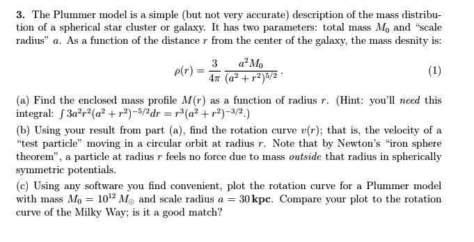 3. The Plummer model is a simple (but not very accurate) description of the mass distribu-of a spherical star cluster or galaxy. It has two parameters: total mass M0 and s̈cale$̈a. As a function of the distancerfrom the center of the galaxy, the mass desnity is: ρ(r) = (3)/(4π) (a^2 M0)/((a^2 + r^2)^5/2) .(1)(a) Find the enclosed mass profileM(r)as a function of radiusr. (Hint: you'll need this:∫3a^2r^2(a^2 + r^2)^-5/2dr = r^3(a^2 + r^2)^-3/2.)(b) Using your result from part (a), find the rotation curvev(r); that is, the velocity of aẗest particlem̈oving in a circular orbit at radiusr. Note that by Newton's ïron sphere,̈ a particle at radiusrfeels no force due to mass outside that radius in spherically potentials.(c) Using any software you find convenient, plot the rotation curve for a Plummer model massM0 = 10^12 M⊙and scale radiusa = 30  kpc. Compare your plot to the rotation of the Milky Way; is it a good match?