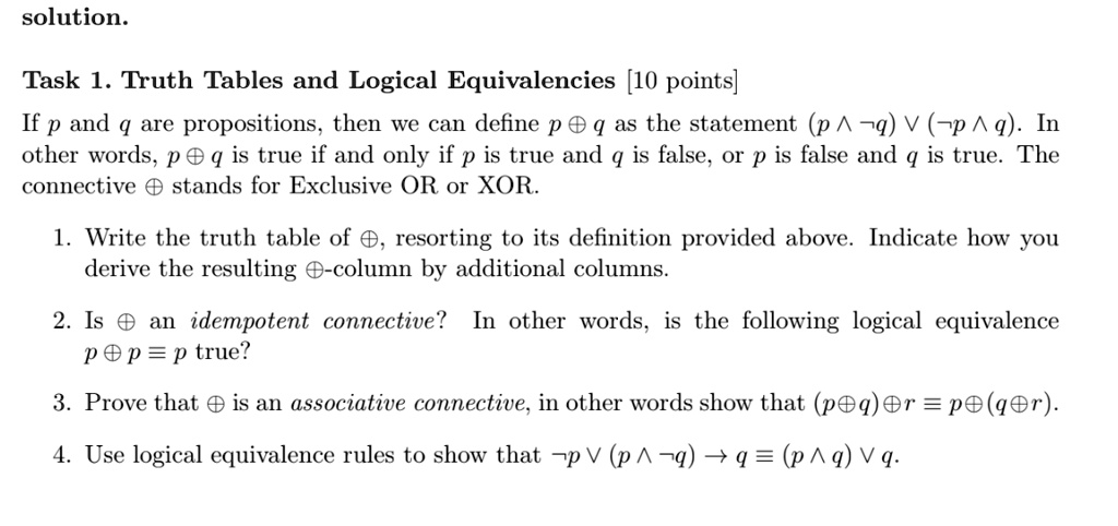 solution.
Task 1. Truth Tables and Logical Equivalencies [10 points]
If p and q are propositions, then we can define p ⊕ q as the statement (p  q)  ( p  q). In
other words, p ⊕ q is true if and only if p is true and q is false, or p is false and q is true. The
connective ⊕ stands for Exclusive OR or XOR.
1. Write the truth table of ⊕, resorting to its definition provided above. Indicate how you
derive the resulting ⊕-column by additional columns.
2. Is ⊕ an idempotent connective? In other words, is the following logical equivalence
p ⊕ p = p true?
3. Prove that ⊕ is an associative connective, in other words show that (p ⊕ q) ⊕ r = p ⊕ (q ⊕ r).
4. Use logical equivalence rules to show that p  (p  q) → q = (p  q)  q.