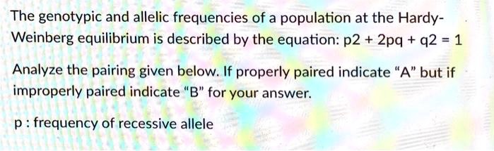The genotypic and allelic frequencies of a population at the Hardy-Weinberg equilibrium is described by the equation: p2 + 2pq + q2 = 1

Analyze the pairing given below. If properly paired indicate "A" but if improperly paired indicate "B" for your answer.

p : frequency of recessive allele
